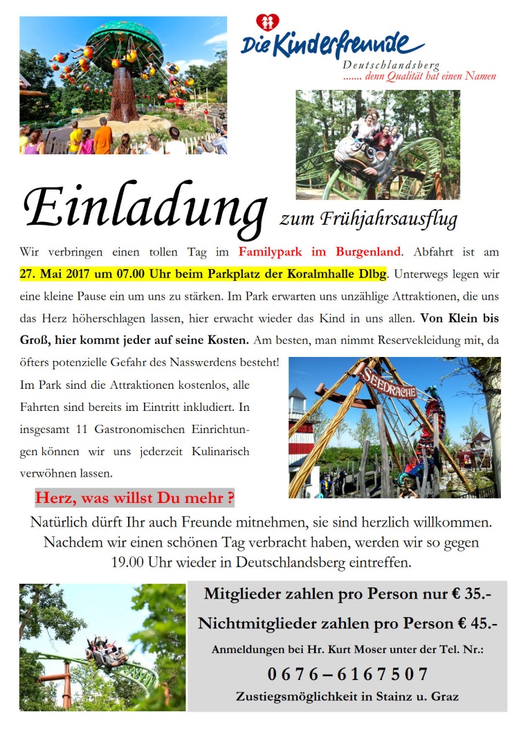 Einladung zum Frühjahrsausflug
Wir verbringen einen tollen Tag im Familypark im Burgenland. Abfahrt ist am 
27. Mai 2017 um 07.00 Uhr beim Parkplatz der Koralmhalle Dlbg. Unterwegs legen wir 
eine kleine Pause ein um uns zu stärken. Im Park erwarten uns unzählige Attraktionen, die uns 
das Herz höherschlagen lassen, hier erwacht wieder das Kind in uns allen. Von Klein bis 
Groß, hier kommt jeder auf seine Kosten. Am besten, man nimmt Reservekleidung mit, da 
öfters potenzielle Gefahr des Nasswerdens besteht! Im Park sind die Attraktionen kostenlos, alle 
Fahrten sind bereits im Eintritt inkludiert. In insgesamt 11 Gastronomischen Einrichtungen können 
wir uns jederzeit Kulinarisch verwöhnen lassen.
Natürlich dürft Ihr auch Freunde mitnehmen, sie sind herzlich willkommen. 
Nachdem wir einen schönen Tag verbracht haben, werden wir so gegen                                                                   
19.00 Uhr wieder in Deutschlandsberg eintreffen.
Mitglieder zahlen pro Person nur € 35.- 
Nichtmitglieder zahlen pro Person € 45.-
Anmeldungen bei Hr. Kurt Moser unter der Tel. Nr.: 
0 6 7 6 – 6 1 6 7 5 0 7 
Zustiegsmöglichkeit in Stainz u. Graz
