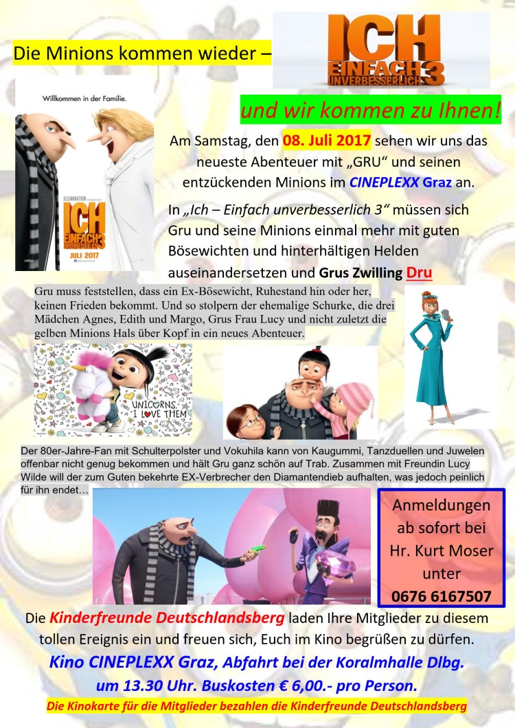 Ich - Einfach unverbesserlich, Teil 3
Die Minions kommen wieder – und wir kommen zu Ihnen! 
Am Samstag, den 08. Juli 2017 sehen wir uns das neueste Abenteuer mit „GRU“ und seinen entzückenden Minions an. 
Die Kinderfreunde Deutschlandsberg laden Ihre Mitglieder zu diesem tollen Ereignis ein und freuen sich, Euch im 
Kino begrüßen zu dürfen.