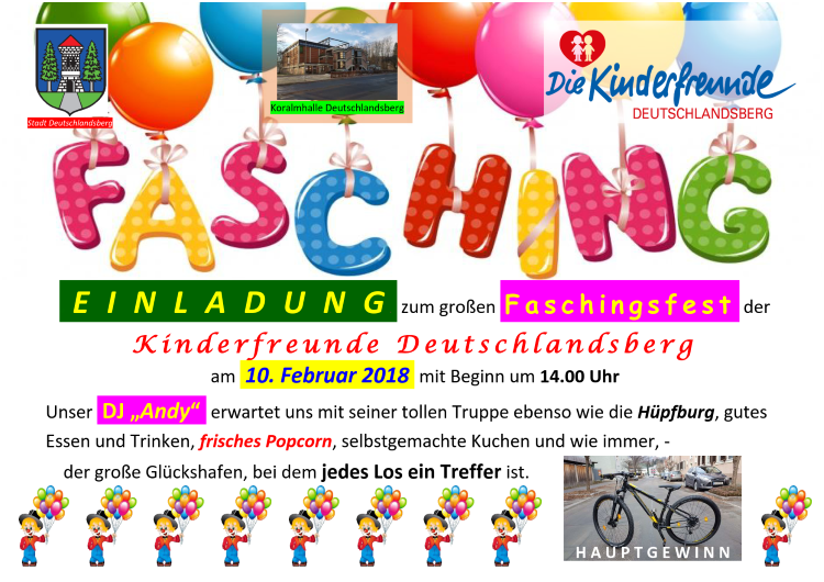 EINLADUNG zum großen Faschingsfest der Kinderfreunde Deutschlandsberg 
     am 10. Februar 2018 mit Beginn um 14.00 Uhr.
     Unser DJ 'Andy' erwartet uns mit seiner tollen Truppe ebenso wie die Hüpfburg, gutes Essen und Trinken, 
     frisches Popcorn, selbstgemachte Kuchen und wie immer, der große Glückshafen, bei dem jedes Los ein Treffer ist.