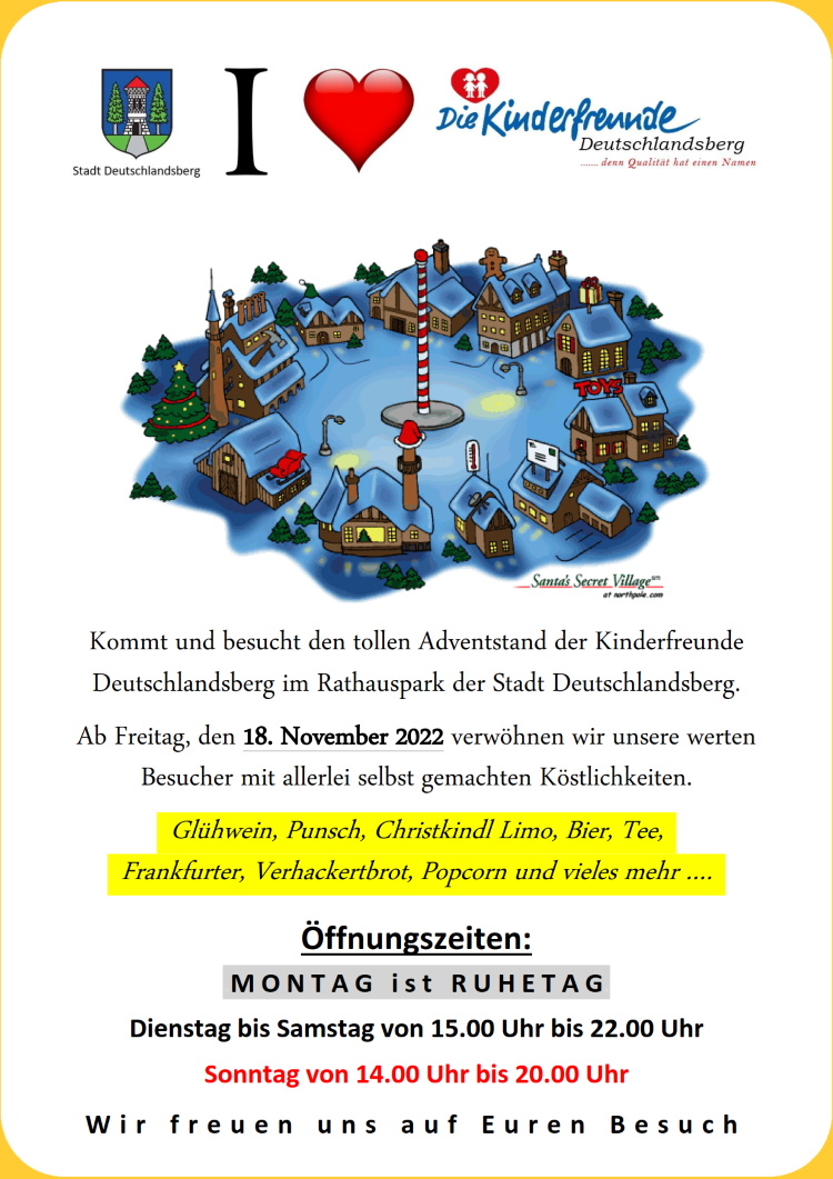 Hurraahhh, wir starten unseren Adventstand am Freitag, den 18. November 2022 im Rathauspark Deutschlandsberg. 
     Ab 15.00 Uhr stehen wir für Euch bereit und freuen uns auf regen Besuch. 
     Unsere hervorragenden Köstlichkeiten warten schon darauf, von Euch verzehrt zu werden.
     Bitte besucht uns fleißig, unsere Einnahmen kommen vielen Kindern, Familien und allen jenen zugute, 
     die unsere weiteren Veranstaltungen besuchen kommen.