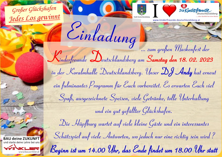 Einladung zum großen Maskenfest der Kinderfreunde Deutschlandsberg am Samstag den 18.02.2023 
     in der Koralmhalle Deutschlandsberg. Unser DJ Andy hat erneut ein fulminantes Programm für Euch vorbereitet. 
     Es erwarten Euch viel Spaß, ausgezeichnete Speisen, viele Getränke, tolle Unterhaltung und ein gut gefüllter Glückshafen.
     Die Hüpfburg wartet auf viele kleine Gäste und ein interessantes Schätzspiel auf viele Antworten, 
     wo jedoch nur eine richtig sein wird?